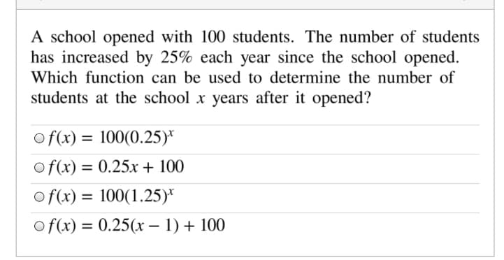 A school opened with 100 students. The number of students
has increased by 25% each year since the school opened.
Which function can be used to determine the number of
students at the school x years after it opened?
of(x) = 100(0.25)*
%3D
of(x) = 0.25x + 100
of(x) = 100(1.25)*
%3D
of(x) = 0.25(x – 1) + 100
