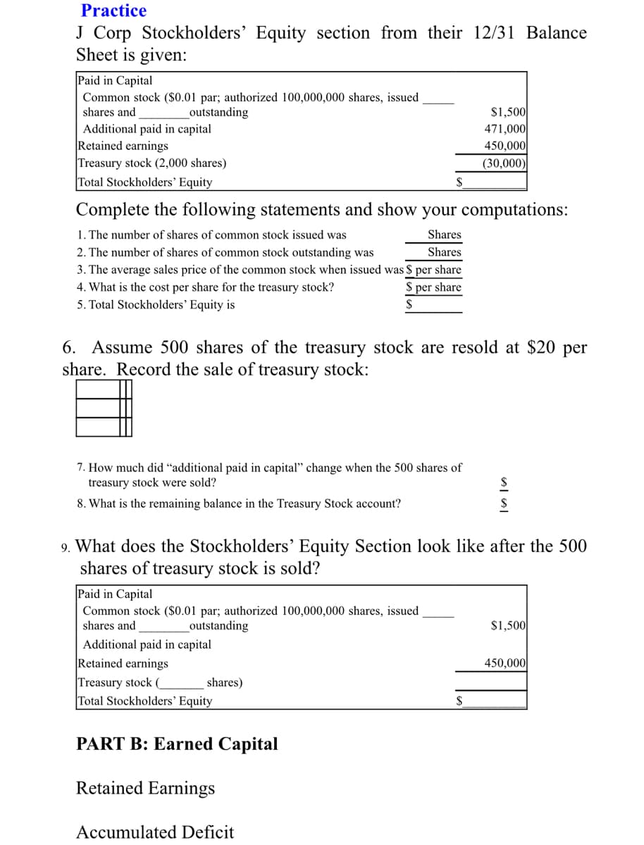 Practice
J Corp Stockholders' Equity section from their 12/31 Balance
Sheet is given:
Paid in Capital
Common stock ($0.01 par; authorized 100,000,000 shares, issued
shares and
$1,500
471,000
450,000
(30,000)
outstanding
Additional paid in capital
Retained earnings
Treasury stock (2,000 shares)
Total Stockholders' Equity
Complete the following statements and show your computations:
1. The number of shares of common stock issued was
Shares
Shares
2. The number of shares of common stock outstanding was
3. The average sales price of the common stock when issued was $ per share
4. What is the cost per share for the treasury stock?
5. Total Stockholders' Equity is
per share
6. Assume 500 shares of the treasury stock are resold at $20 per
share. Record the sale of treasury stock:
7. How much did "additional paid in capital" change when the 500 shares of
treasury stock were sold?
8. What is the remaining balance in the Treasury Stock account?
9. What does the Stockholders’ Equity Section look like after the 500
shares of treasury stock is sold?
Paid in Capital
Common stock ($0.01 par; authorized 100,000,000 shares, issued
shares and
outstanding
$1,500
Additional paid in capital
Retained earnings
450,000
Treasury stock (
Total Stockholders' Equity
shares)
$
PART B: Earned Capital
Retained Earnings
Accumulated Deficit
