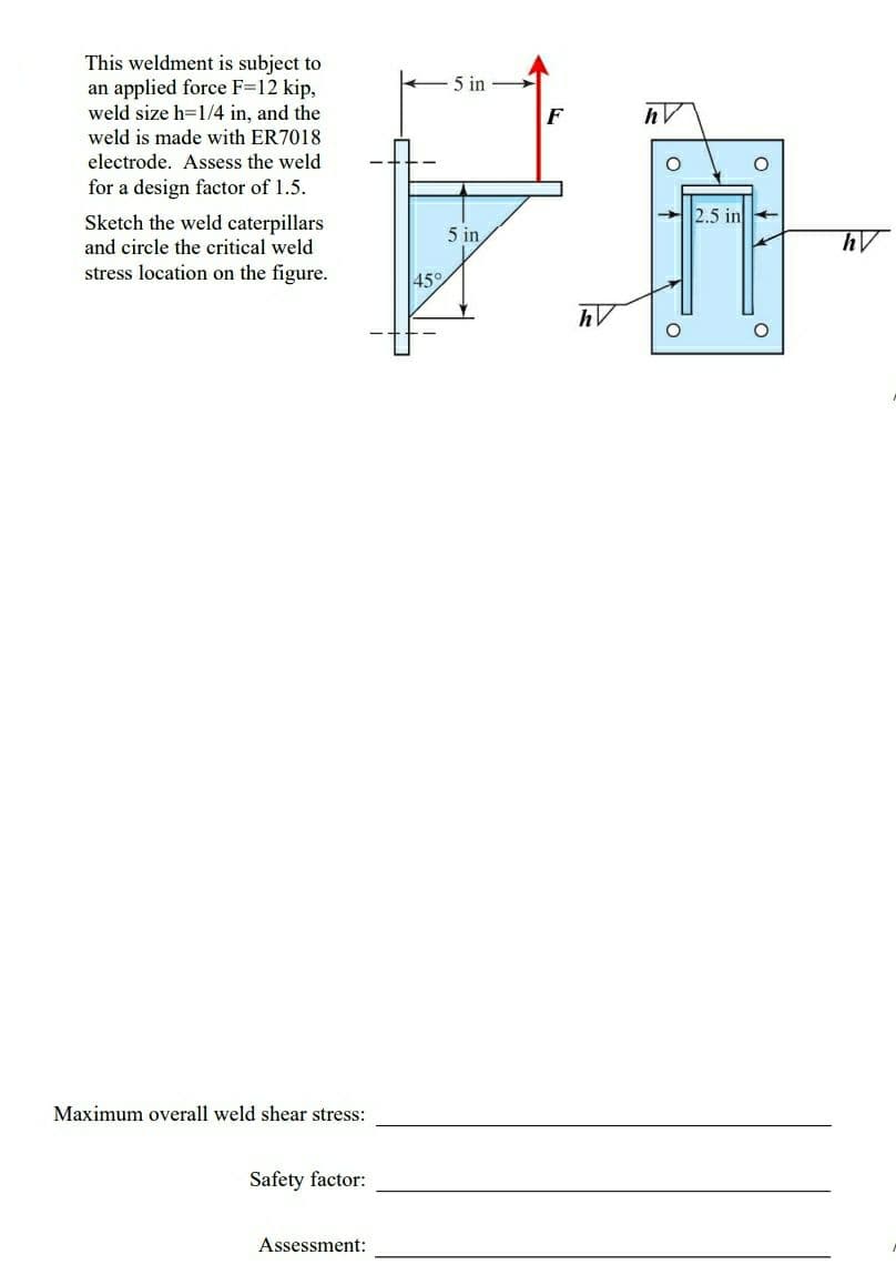 This weldment is subject to
an applied force F=12 kip,
weld size h=1/4 in, and the
weld is made with ER7018
- 5 in
F
electrode. Assess the weld
for a design factor of 1.5.
2.5 in
Sketch the weld caterpillars
and circle the critical weld
5 in
stress location on the figure.
45°
Maximum overall weld shear stress:
Safety factor:
Assessment:
