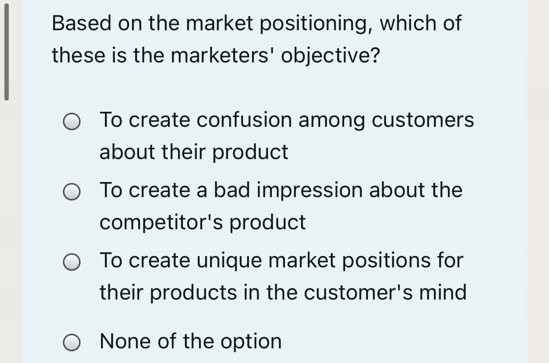 Based on the market positioning, which of
these is the marketers' objective?
O To create confusion among customers
about their product
O To create a bad impression about the
competitor's product
O To create unique market positions for
their products in the customer's mind
None of the option
