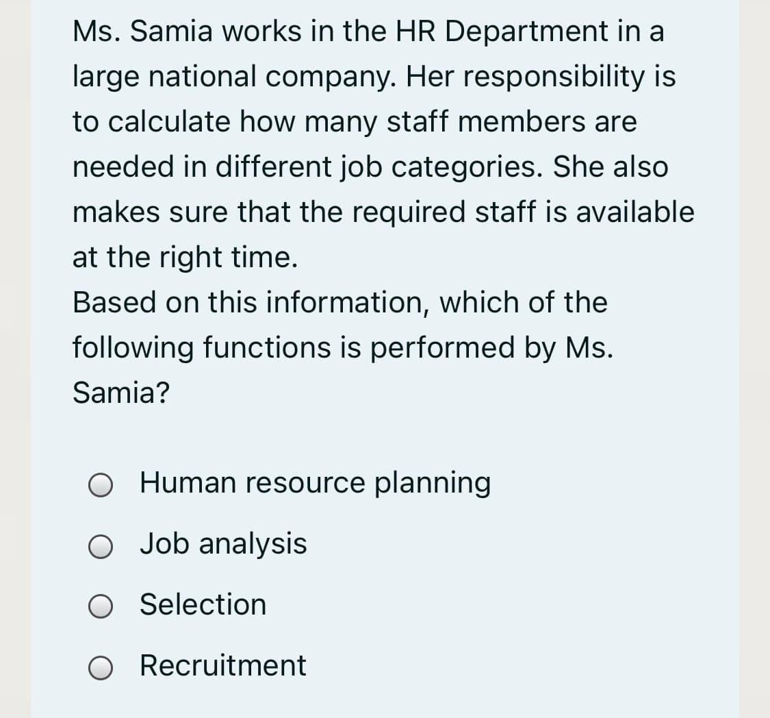 Ms. Samia works in the HR Department in a
large national company. Her responsibility is
to calculate how many staff members are
needed in different job categories. She also
makes sure that the required staff is available
at the right time.
Based on this information, which of the
following functions is performed by Ms.
Samia?
O Human resource planning
O Job analysis
Selection
O Recruitment
