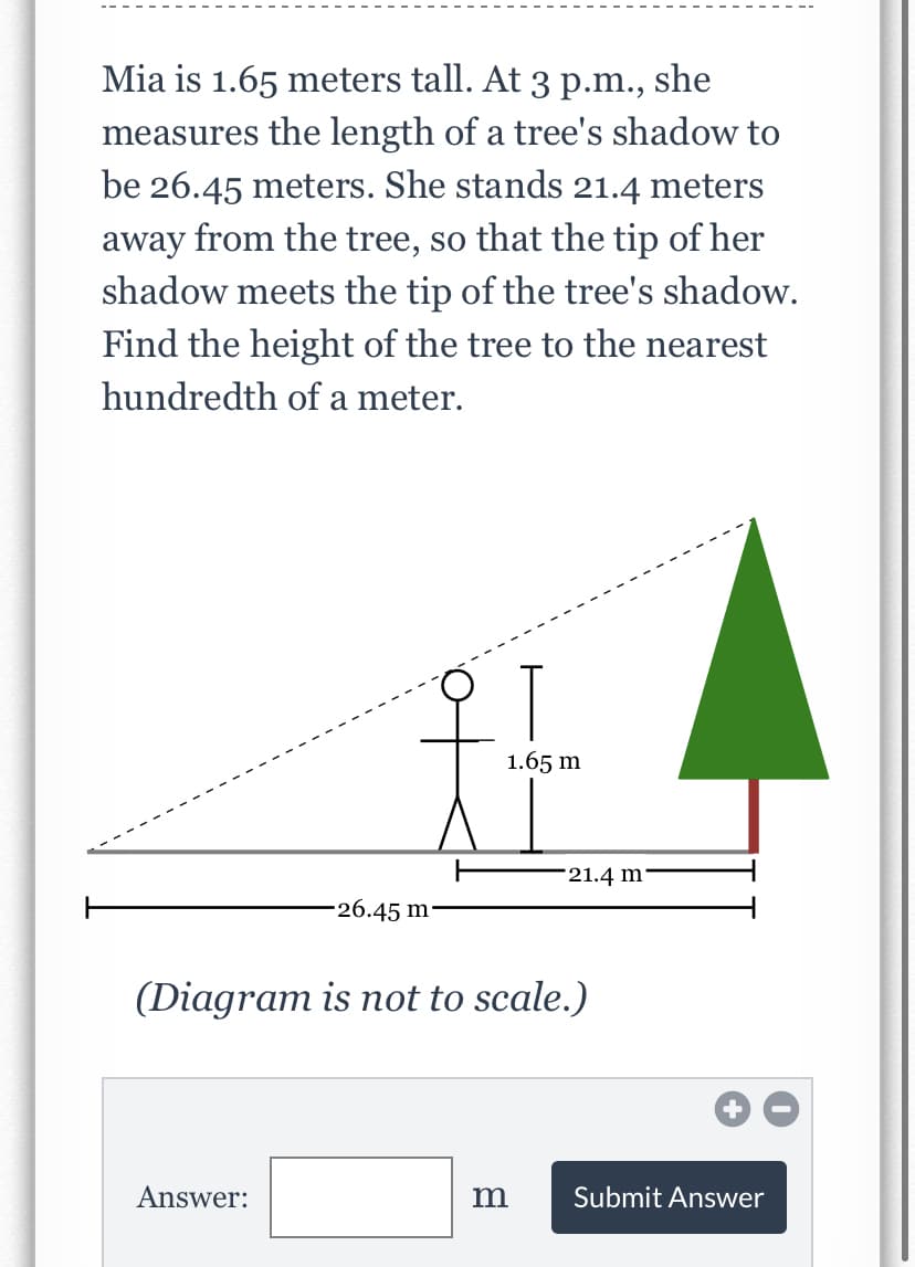 Mia is 1.65 meters tall. At 3 p.m., she
measures the length of a tree's shadow to
be 26.45 meters. She stands 21.4 meters
away from the tree, so that the tip of her
shadow meets the tip of the tree's shadow.
Find the height of the tree to the nearest
hundredth of a meter.
T
1.65 m
21.4 m'
-26.45 m
(Diagram is not to scale.)
Answer:
m
Submit Answer
