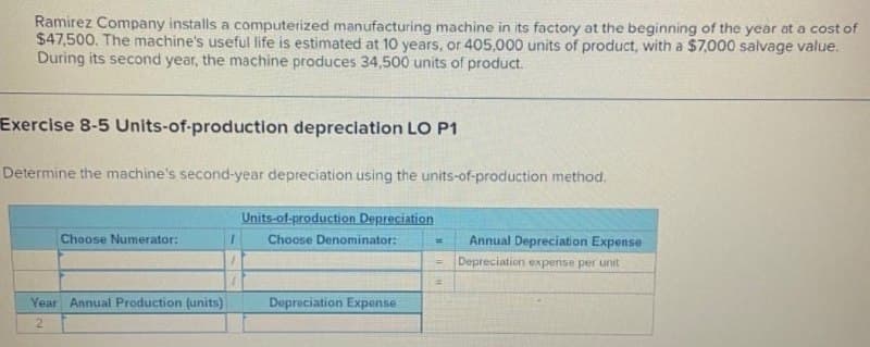 Ramirez Company installs a computerized manufacturing machine in its factory at the beginning of the year at a cost of
$47,500. The machine's useful life is estimated at 10 years, or 405,000 units of product, with a $7,000 salvage value.
During its second year, the machine produces 34,500 units of product.
Exercise 8-5 Units-of-production depreclation LO P1
Determine the machine's second-year depreciation using the units-of-production method.
Units-of-production Depreciation
Choose Numerator:
Choose Denominator:
Annual Depreciation Expense
Depreciation expense per unit
Year Annual Production (units)
Depreciation Expense
2
