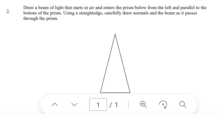 2.
Draw a beam of light that starts in air and enters the prism below from the left and parallel to the
bottom of the prism. Using a straightedge, carefully draw normals and the beam as it passes
through the prism.
<
1
/ 1
а