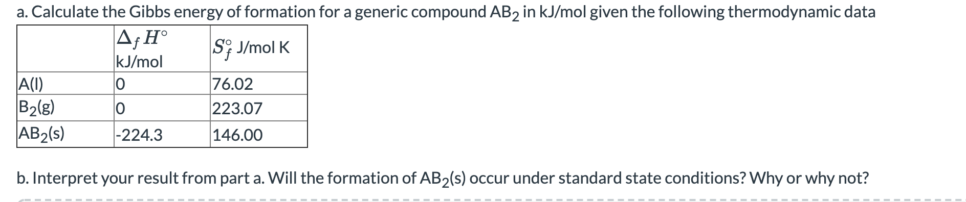 a. Calculate the Gibbs energy of formation for a generic compound AB2 in kJ/mol given the following thermodynamic data
A;H°
kJ/mol
S; J/mol K
A(I)
B2(g)
AB2(s)
76.02
223.07
|-224.3
146.00
b. Interpret your result from part a. Will the formation of AB2(s) occur under standard state conditions? Why or why not?
