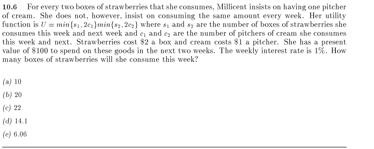 10.6 For every two boxes of strawberries that she consumes, Millicent insists on having one pitcher
of cream. She does not, however, insist on consuming the same amount every week. Her utility
function is U = min{$₁,2c₁}min{$2,2c2} where s₁ and s2 are the number of boxes of strawberries she
consumes this week and next week and c₁ and c₂ are the number of pitchers of cream she consumes
this week and next. Strawberries cost $2 a box and cream costs $1 a pitcher. She has a present
value of $100 to spend on these goods in the next two weeks. The weekly interest rate is 1%. How
many boxes of strawberries will she consume this week?
(a) 10
(b) 20
(c) 22
(d) 14.1
(e) 6.06