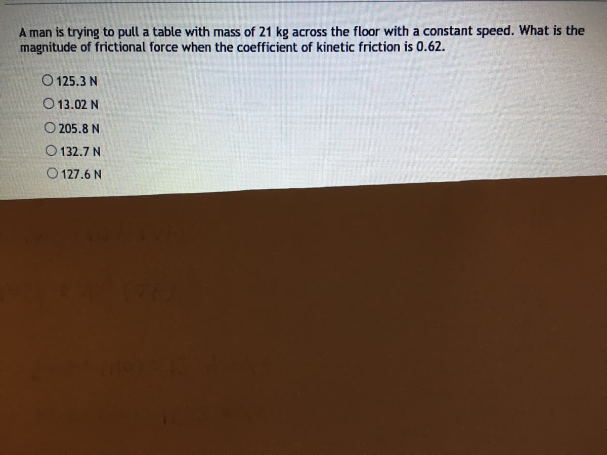 A man is trying to pull a table with mass of 21 kg across the floor with a constant speed. What is the
magnitude of frictional force when the coefficient of kinetic friction is 0.62.
O 125.3 N
O 13.02 N
O 205.8 N
O 132.7 N
O 127.6 N
