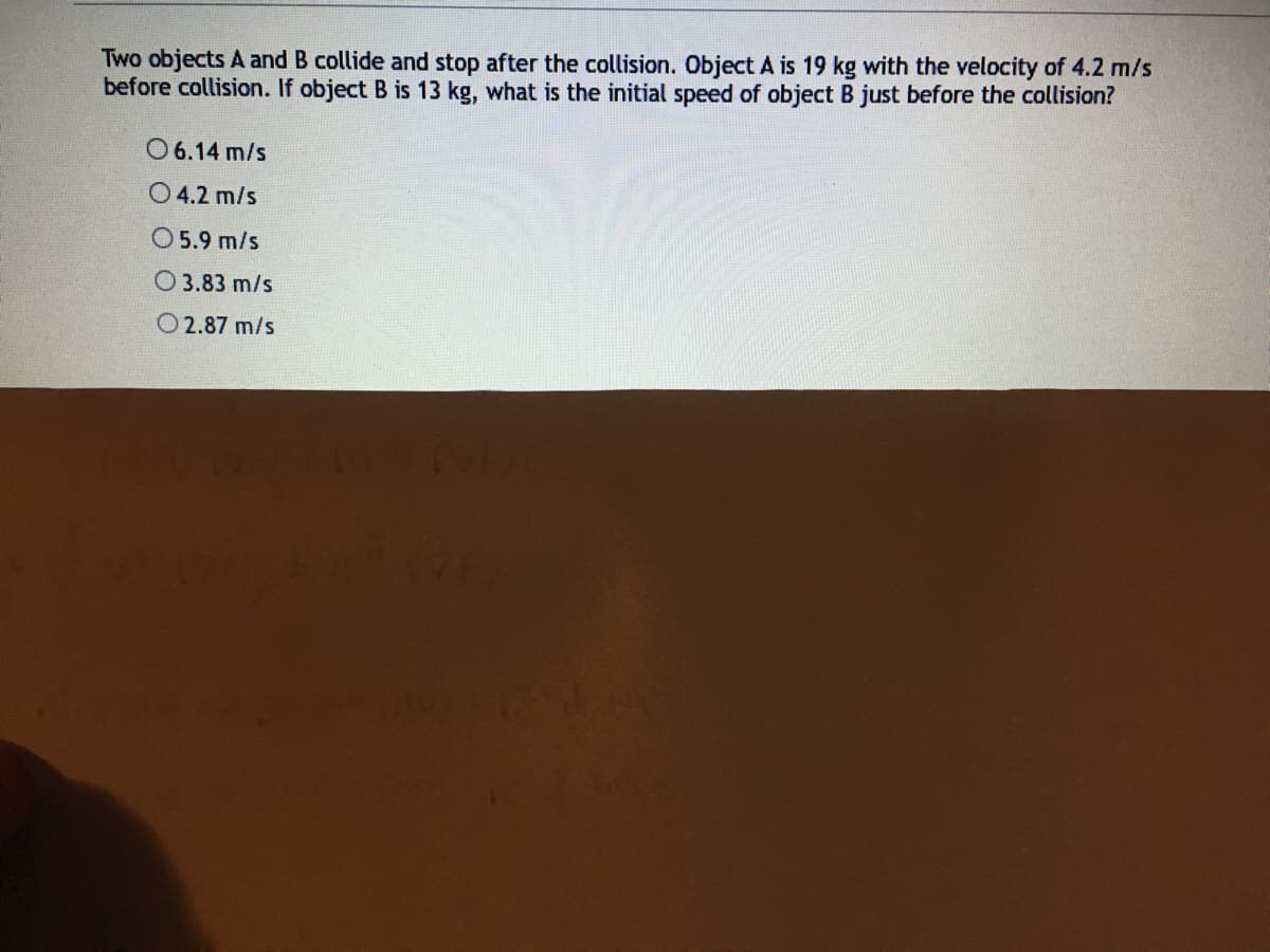 Two objects A and B collide and stop after the collision. Object A is 19 kg with the velocity of 4.2 m/s
before collision. If object B is 13 kg, what is the initial speed of object B just before the collision?
O6.14 m/s
O 4.2 m/s
O 5.9 m/s
O 3.83 m/s
O 2.87 m/s
