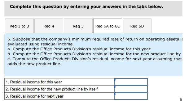 Complete this question by entering your answers in the tabs below.
Req 1 to 3
Req 4
Req 5
Req 6A to 6C
Req 6D
6. Suppose that the company's minimum required rate of return on operating assets is
evaluated using residual income.
a. Compute the Office Products Division's residual income for this year.
b. Compute the Office Products Division's residual income for the new product line by
c. Compute the Office Products Division's residual income for next year assuming that
adds the new product line.
1. Residual income for this year
2. Residual income for the new product line by itself
3. Residual income for next year