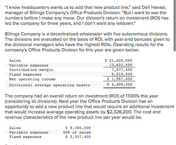 "I know headquarters wants us to add that new product line," said Dell Havasi,
manager of Billings Company's Office Products Division. "But I want to see the
numbers before I make any move. Our division's return on investment (ROI) has
led the company for three years, and I don't want any letdown."
Billings Company is a decentralized wholesaler with five autonomous divisions.
The divisions are evaluated on the basis of ROI, with year-end bonuses given to
the divisional managers who have the highest ROIs. Operating results for the
company's Office Products Division for this year are given below:
Sales
Variable expenses
Contribution margin.
Fixed expenses
Net operating income.
Divisional average operating assets
The company had an overall return on investment (ROI) of 17.00% this year
(considering all divisions). Next year the Office Products Division has an
opportunity to add a new product line that would require an additional investment
that would increase average operating assets by $2,326,200. The cost and
revenue characteristics of the new product line per year would be:
Sales
Variable expenses
Fixed expenses
$ 21,600,000
13,622,600
7,977,400
6,010,000
$ 1,967,400
$ 4,499,200
$9,300,000
65% of sales
$ 2,557,400