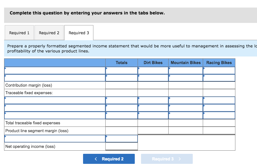 Complete this question by entering your answers in the tabs below.
Required 1 Required 2
Prepare a properly formatted segmented income statement that would be more useful to management in assessing the lo
profitability of the various product lines.
Contribution margin (loss)
Traceable fixed expenses:
Total traceable fixed expenses
Product line segment margin (loss)
Required 3
Net operating income (loss)
Totals
< Required 2
Dirt Bikes Mountain Bikes Racing Bikes
Required 3