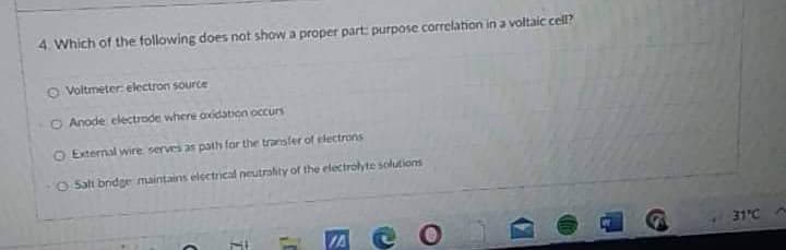 4. Which of the following does not show a proper part: purpose correlation in a voltaic cell?
O Voltmeter electron source
O Anode electrode where oxidation occurs
O External wire serves as path for the transfer of electrons
O Salt bridge maintains electrical neutrality of the electrolyte solutions
IA C O
C
31°C