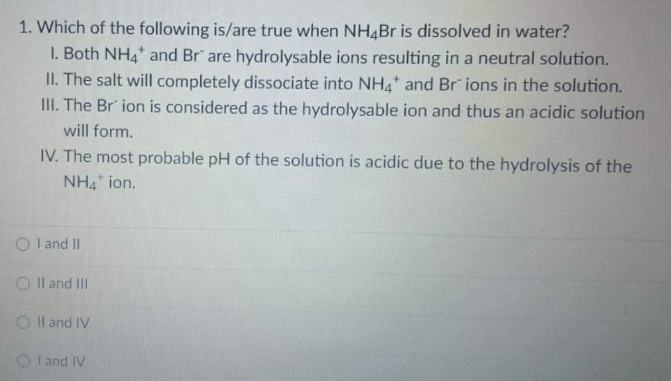 1. Which of the following is/are true when NH4Br is dissolved in water?
1. Both NH4* and Br" are hydrolysable ions resulting in a neutral solution.
II. The salt will completely dissociate into NH4* and Br ions in the solution.
III. The Br ion is considered as the hydrolysable ion and thus an acidic solution
will form.
IV. The most probable pH of the solution is acidic due to the hydrolysis of the
NH4 ion.
OI and II
OII and III
OII and IV
OI and IV