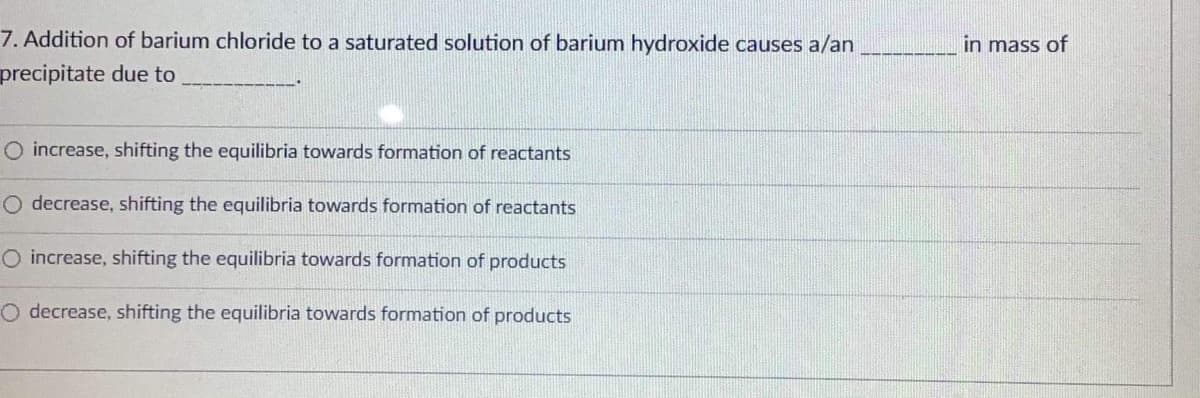7. Addition of barium chloride to a saturated solution of barium hydroxide causes a/an
precipitate due to
O increase, shifting the equilibria towards formation of reactants
O decrease, shifting the equilibria towards formation of reactants
O increase, shifting the equilibria towards formation of products
O decrease, shifting the equilibria towards formation of products
in mass of