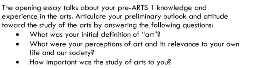 The opening essay talks about your pre-ARTS 1 knowledge and
experience in the arts. Articulate your preliminary outlook and attitude
toward the study of the arts by answering the following questions:
What was your initial definition of "art"?
What were your perceptions of art and its relevance to your own
life and our society?
How important was the study of arts to you?
