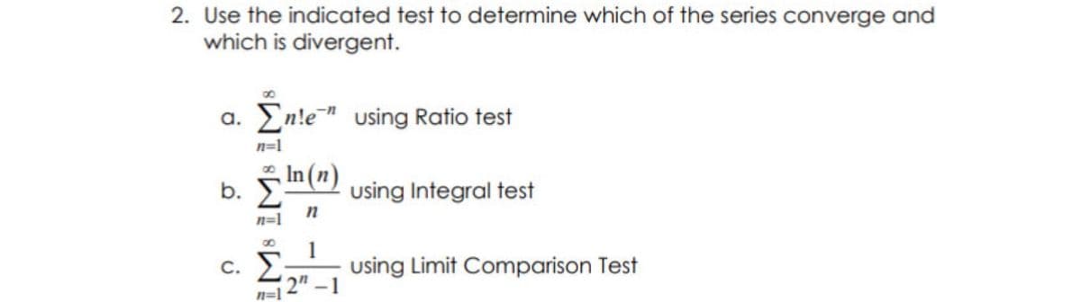 2. Use the indicated test to determine which of the series converge and
which is divergent.
a. En!e" using Ratio test
n=1
In(") using Integral test
b.
n
n=1
1
c. Σ
2"-1
n=1
using Limit Comparison Test
