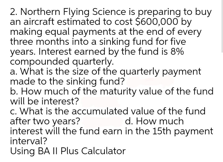 2. Northern Flying Science is preparing to buy
an aircraft estimated to cost $600,000 by
making equal payments at the end of every
three months into a sinking fund for five
years. Interest earned by the fund is 8%
compounded quarterly.
a. What is the size of the quarterly payment
made to the sinking fund?
b. How much of the maturity value of the fund
will be interest?
c. What is the accumulated value of the fund
after two years?
interest will the fund earn in the 15th payment
interval?
d. How much
Using BA II Plus Calculator
