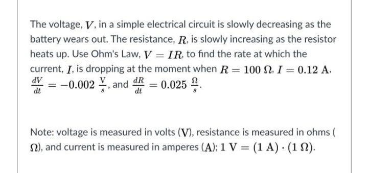 The voltage, V, in a simple electrical circuit is slowly decreasing as the
battery wears out. The resistance, R, is slowly increasing as the resistor
heats up. Use Ohm's Law, V = IR, to find the rate at which the
current, I, is dropping at the moment when R = 100 N, I = 0.12 A.
%3D
AP
dt
= -0.002 , and
dR
= 0.025 2.
dt
Note: voltage is measured in volts (V), resistance is measured in ohms (
2), and current is measured in amperes (A); 1 V = (1 A) · (1 N).

