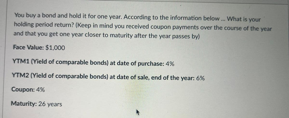 You buy a bond and hold it for one year. According to the information below... What is your
holding period return? (Keep in mind you received coupon payments over the course of the year
and that you get one year closer to maturity after the year passes by)
Face Value: $1,000
YTM1 (Yield of comparable bonds) at date of purchase: 4%
YTM2 (Yield of comparable bonds) at date of sale, end of the year: 6%
Coupon: 4%
Maturity: 26 years
A