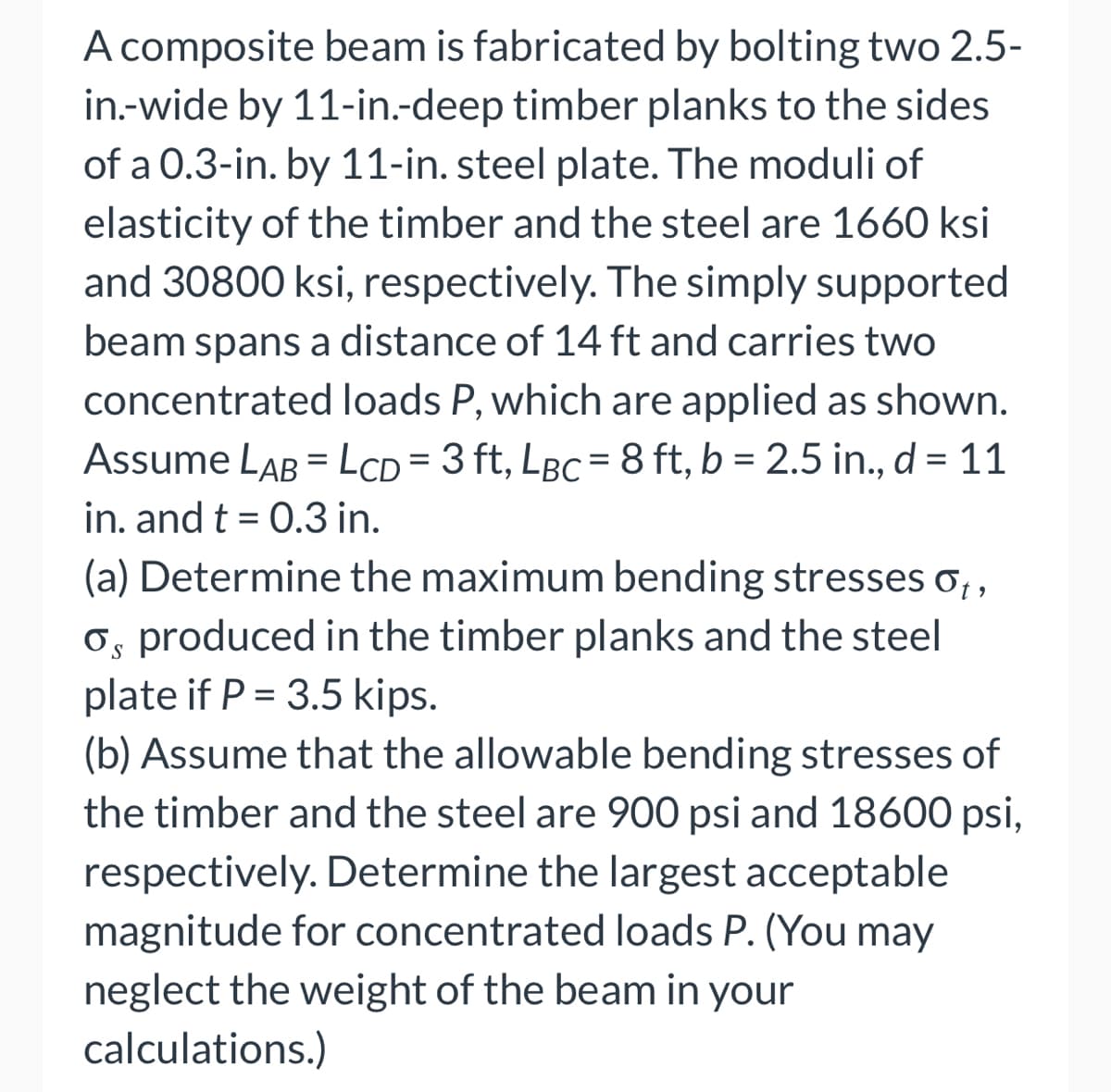 A composite beam is fabricated by bolting two 2.5-
in.-wide by 11-in.-deep timber planks to the sides
of a 0.3-in. by 11-in. steel plate. The moduli of
elasticity of the timber and the steel are 1660 ksi
and 30800 ksi, respectively. The simply supported
beam spans a distance of 14 ft and carries two
concentrated loads P, which are applied as shown.
Assume LAB = LCD= 3 ft, LBC = 8 ft, b = 2.5 in., d = 11
in. and t = 0.3 in.
(a) Determine the maximum bending stresses ₁,
os produced in the timber planks and the steel
plate if P = 3.5 kips.
(b) Assume that the allowable bending stresses of
the timber and the steel are 900 psi and 18600 psi,
respectively. Determine the largest acceptable
magnitude for concentrated loads P. (You may
neglect the weight of the beam in your
calculations.)