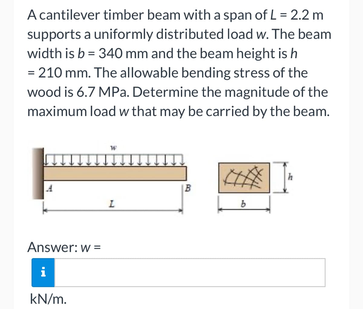 A cantilever timber beam with a span of L = 2.2 m
supports a uniformly distributed load w. The beam
width is b = 340 mm and the beam height is h
= 210 mm. The allowable bending stress of the
wood is 6.7 MPa. Determine the magnitude of the
maximum load w that may be carried by the beam.
Answer: w =
i
kN/m.
W
L
B
b
h