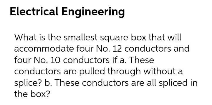 Electrical Engineering
What is the smallest square box that will
accommodate four No. 12 conductors and
four No. 10 conductors if a. These
conductors are pulled through without a
splice? b. These conductors are all spliced in
the box?
