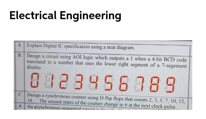 Electrical Engineering
A Explain Digital IC specification using a neat diagram.
B Design a circuit using AOI logic which outputs a 1 when a 4-bit BCD code
translated to a number that uses the lower right segment of a 7-segement
display.
0828956389
C Design a synchronous counter using D flip flops that counts 2, 3, 5, 7, 10, 12,
14 The unused states of the counter change to 6 at the next clock pulse.
An asynchronous sequential eirenit ie dasasi
