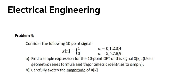Electrical Engineering
Problem 4:
Consider the following 10 point signal
xln] = {6
n = 0,1,2,3,4
n = 5,6,7,8,9
a) Find a simple expression for the 10-point DFT of this signal X[k]. (Use a
geometric series formula and trigonometric identities to simply).
b) Carefully sketch the magnitude of X[k]
