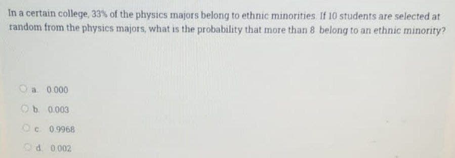 In a certain college, 33% of the physics majors belong to ethnic minorities. If 10 students are selected at
random from the physics majors, what is the probability that more than 8 belong to an ethnic minority?
O a 0.000
Ob. 0.003
O c 0.9968
Od 0.002