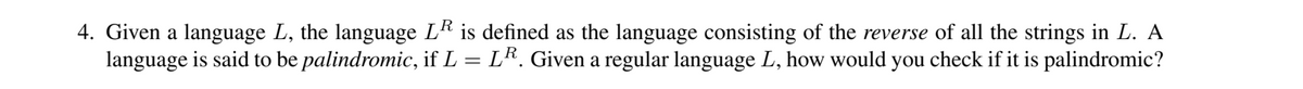 4. Given a language L, the language L is defined as the language consisting of the reverse of all the strings in L. A
language is said to be palindromic, if L = LR. Given a regular language L, how would you check if it is palindromic?
