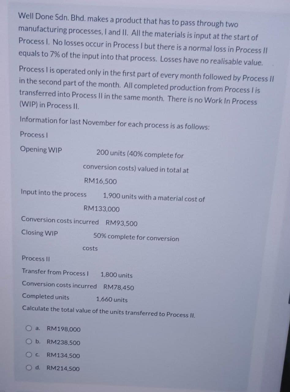 Well Done Sdn. Bhd. makes a product that has to pass through two
manufacturing processes, I and II. All the materials is input at the start of
Process I. No losses occur in Process I but there is a normal loss in Process II
equals to 7% of the input into that process. Losses have no realisable value.
Process I is operated only in the first part of every month followed by Process II
in the second part of the month. All completed production from Process I is
transferred into Process II in the same month. There is no Work In Process
(WIP) in Process II.
Information for last November for each process is as follows:
Process I
Opening WIP
200 units (40% complete for
conversion costs) valued in total at
RM16,500
Input into the process
Oa. RM198,000
O b. RM238,500
OC RM134,500
O d. RM214,500
1,900 units with a material cost of
RM133,000
Conversion costs incurred RM93,500
Closing WIP
50% complete for conversion
costs
Process II
Transfer from Process I
Conversion costs incurred
Completed units
1,660 units
Calculate the total value of the units transferred to Process II.
1,800 units
RM78,450