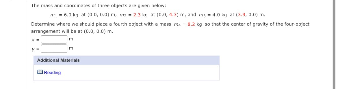 The mass and coordinates of three objects are given below:
m1 = 6.0 kg at (0.0, 0.0) m, m2 = 2.3 kg at (0.0, 4.3) m, and m3 = 4.0 kg at (3.9, 0.0) m.
Determine where we should place a fourth object with a mass m4 = 8.2 kg so that the center of gravity of the four-object
arrangement will be at (0.0, 0.0) m.
X =
y =
Additional Materials
O Reading
