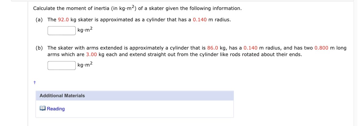 Calculate the moment of inertia (in kg-m2) of a skater given the following information.
(a) The 92.0 kg skater is approximated as a cylinder that has a 0.140 m radius.
|kg-m2
(b) The skater with arms extended is approximately a cylinder that is 86.0 kg, has a 0.140 m radius, and has two 0.800 m long
arms which are 3.00 kg each and extend straight out from the cylinder like rods rotated about their ends.
kg-m2
Additional Materials
O Reading
