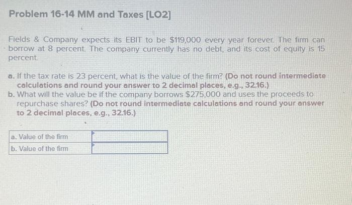 Problem 16-14 MM and Taxes [LO2]
Fields & Company expects its EBIT to be $119,000 every year forever. The firm can
borrow at 8 percent. The company currently has no debt, and its cost of equity is 15
percent.
a. If the tax rate is 23 percent, what is the value of the firm? (Do not round intermediate
calculations and round your answer to 2 decimal places, e.g., 32.16.)
b. What will the value be if the company borrows $275,000 and uses the proceeds to
repurchase shares? (Do not round intermediate calculations and round your answer
to 2 decimal places, e.g., 32.16.)
a. Value of the firm
b. Value of the firm