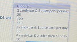 Choose.
2 candy bar & 1 Juice pack per day
25
120
D2, and
110
4 candy bar &1 Juice pack per day
35
4 candy bar & 2 Juice pack per day
30
