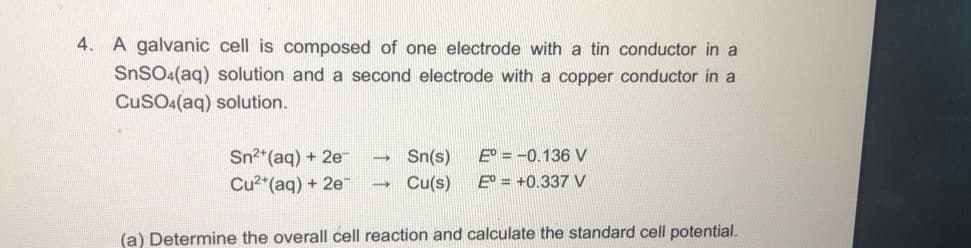 4.
A galvanic cell is composed of one electrode with a tin conductor in a
SNSO4(aq) solution and a second electrode with a copper conductor in a
CuSOa(aq) solution.
Sn2*(aq) + 2e
Sn(s)
E = -0.136 V
Cu2 (aq) + 2e
Cu(s)
E = +0.337 V
(a) Determine the overall cell reaction and calculate the standard cell potential.

