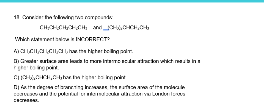 18. Consider the following two compounds:
CH3CH2CH2CH2CH3 and (CH3)2CHCH2CH3
Which statement below is INCORRECT?
A) CH3CH₂CH₂CH₂CH3 has the higher boiling point.
B) Greater surface area leads to more intermolecular attraction which results in a
higher boiling point.
C) (CH3)2CHCH2CH3 has the higher boiling point
D) As the degree of branching increases, the surface area of the molecule
decreases and the potential for intermolecular attraction via London forces
decreases.