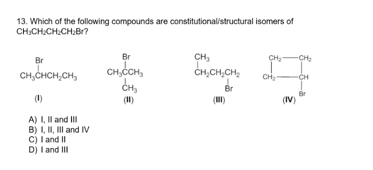 13. Which of the following compounds are constitutional/structural isomers of
CH3CH2CH₂CH₂Br?
Br
CH3CHCH₂CH3
(1)
A) I, II and III
B) I, II, III and IV
C) I and II
D) I and III
Br
CH3CCH3
CH3
CH3
CH₂CH₂CH₂
Br
(III)
CH₂
CH₂
(IV)
-CH₂
-CH
Br