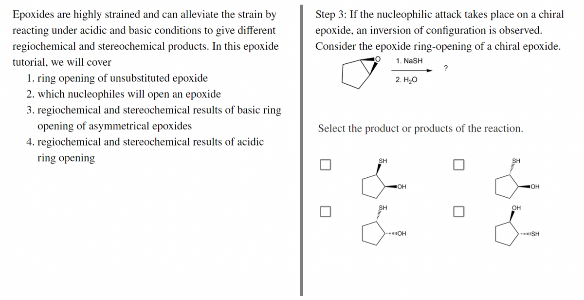 Epoxides are highly strained and can alleviate the strain by
reacting under acidic and basic conditions to give different
regiochemical and stereochemical products. In this epoxide
tutorial, we will cover
1. ring opening of unsubstituted epoxide
2. which nucleophiles will open an epoxide
3. regiochemical and stereochemical results of basic ring
opening of asymmetrical epoxides
4. regiochemical and stereochemical results of acidic
opening
Step 3: If the nucleophilic attack takes place on a chiral
epoxide, an inversion of configuration is observed.
Consider the epoxide ring-opening of a chiral epoxide.
O
1. NaSH
?
2. H₂O
Select the product or products of the reaction.
SH
SH
SH
OH
.....OH
OH
JOH
SH