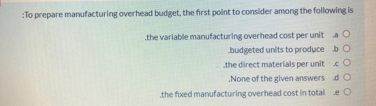 :To prepare manufacturing overhead budget, the first point to consider among the following is
.a O
.the variable manufacturing overhead cost per unit
.budgeted units to produce b C
.the direct materials per unit
.c O
None of the given answers
.d O
.the fixed manufacturing overhead cost in total .e O
