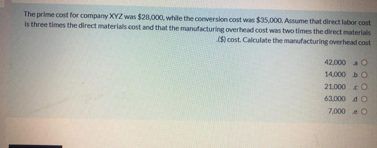 The prime cost for company XYZ was $28,000, while the conversion cost was $35,000. Assume that direct labor cost
is three times the direct materials cost and that the manufacturing overhead cost was two times the direct materials
($) cost. Calculate the manufacturing overhead cost
42,000 a O
14,000 .b O
21,000 .c O
63,000 d O
7,000
.e O

