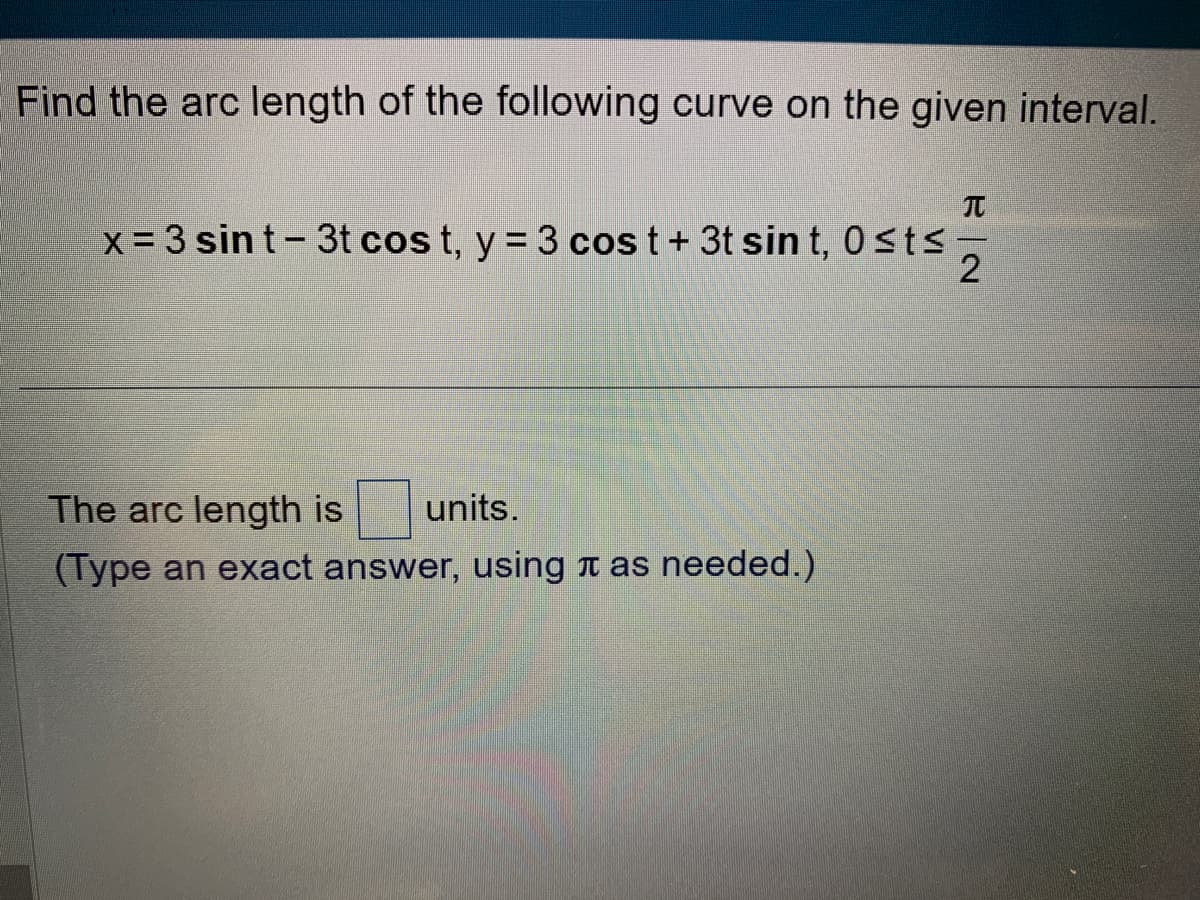Find the arc length of the following curve on the given interval.
x = 3 sint - 3t cos t, y = 3 cos t + 3t sin t, 0≤ts
The arc length is units.
(Type an exact answer, using as needed.)
EN
2