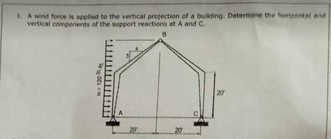 1. A wind force is applied to the vertical projection of a building. Determine the horizontal and
vertical components of the support reactions at A and C.
B
to = 120 lb. At
20¹
20¹
20¹