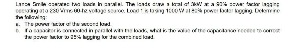 Lance Smile operated two loads in parallel. The loads draw a total of 3kW at a 90% power factor lagging
operating at a 230 Vrms 60-hz voltage source. Load 1 is taking 1000 W at 80% power factor lagging. Determine
the following:
a. The power factor of the second load.
b. If a capacitor is connected in parallel with the loads, what is the value of the capacitance needed to correct
the power factor to 95% lagging for the combined load.