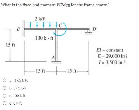 What is the fixed end moment FEMCB for the frame shown?
2 k/ft
B
100 k • ft
15 ft
El = constant
E = 29,000 ksi
I= 3,500 in.4
- 15 ft-
– 15 ft-
O a. -37.5 k-ft
O b. 37.5 k-ft
O c. 100 k-ft
O d. 0 k-ft
