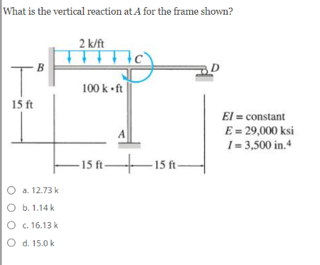 What is the vertical reaction at A for the frame shown?
2 k/ft
B
100 k •ft
15 ft
El = constant
E = 29,000 ksi
I = 3,500 in.4
A
– 15 ft-
– 15 ft-
O a. 12.73 k
о Б. 1.14 k
O c. 16.13 k
O d. 15.0 k
