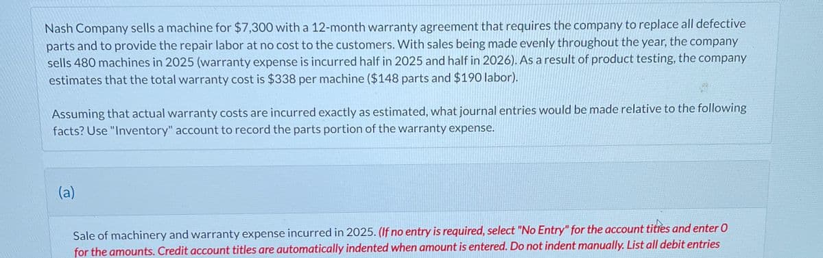 Nash Company sells a machine for $7,300 with a 12-month warranty agreement that requires the company to replace all defective
parts and to provide the repair labor at no cost to the customers. With sales being made evenly throughout the year, the company
sells 480 machines in 2025 (warranty expense is incurred half in 2025 and half in 2026). As a result of product testing, the company
estimates that the total warranty cost is $338 per machine ($148 parts and $190 labor).
Assuming that actual warranty costs are incurred exactly as estimated, what journal entries would be made relative to the following
facts? Use "Inventory" account to record the parts portion of the warranty expense.
(a)
Sale of machinery and warranty expense incurred in 2025. (If no entry is required, select "No Entry" for the account tities and enter O
for the amounts. Credit account titles are automatically indented when amount is entered. Do not indent manually. List all debit entries