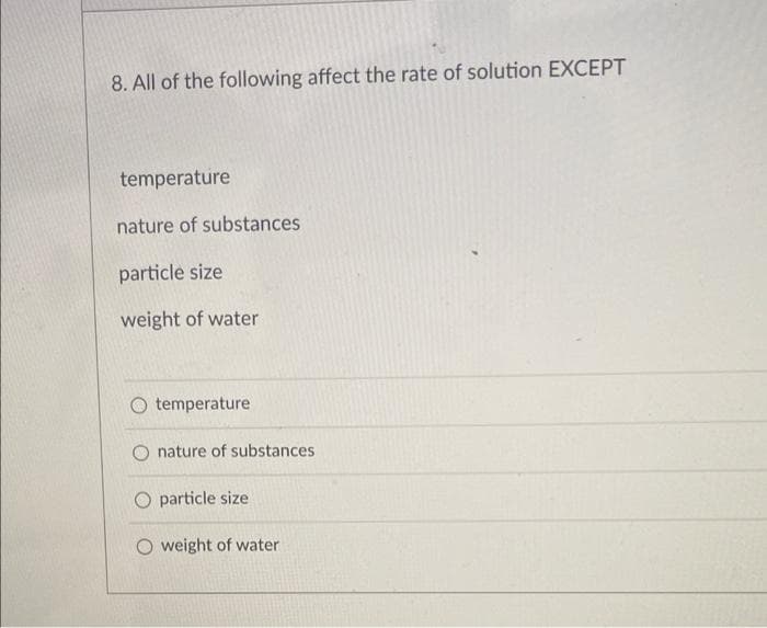 8. All of the following affect the rate of solution EXCEPT
temperature
nature of substances
particle size
weight of water
temperature
nature of substances
particle size
O weight of water