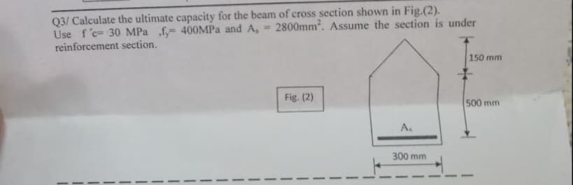 Q3/ Calculate the ultimate capacity for the beam of cross section shown in Fig.(2).
2800mm². Assume the section is under
Use f'c- 30 MPa f, 400MPa and A, =
reinforcement section.
Fig. (2)
A.
300 mm
150 mm
500 mm