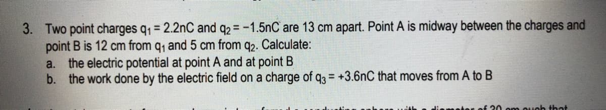 3. Two point charges q1 = 2.2nC and q2 = -1.5nC are 13 cm apart. Point A is midway between the charges and
point B is 12 cm from q, and 5 cm from q2. Calculate:
a. the electric potential at point A and at point B
b. the work done by the electric field on a charge of q3 = +3.6nC that moves from A to B
%3D
liemetor of 20 om ouoh that
